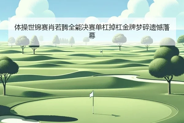 体操世锦赛肖若腾全能决赛单杠掉杠金牌梦碎遗憾落幕